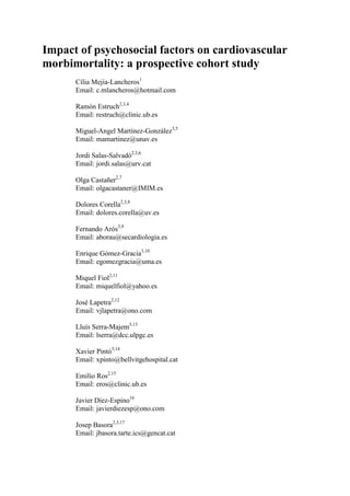 Impact of psychosocial factors on cardiovascular 
morbimortality: a prospective cohort study 
Cília Mejía-Lancheros1 
Email: c.mlancheros@hotmail.com 
Ramón Estruch2,3,4 
Email: restruch@clinic.ub.es 
Miguel-Angel Martínez-González3,5 
Email: mamartinez@unav.es 
Jordi Salas-Salvadó2,3,6 
Email: jordi.salas@urv.cat 
Olga Castañer2,7 
Email: olgacastaner@IMIM.es 
Dolores Corella2,3,8 
Email: dolores.corella@uv.es 
Fernando Arós3,9 
Email: aborau@secardiologia.es 
Enrique Gómez-Gracia3,10 
Email: egomezgracia@uma.es 
Miquel Fiol2,11 
Email: miquelfiol@yahoo.es 
José Lapetra2,12 
Email: vjlapetra@ono.com 
Lluís Serra-Majem3,13 
Email: lserra@dcc.ulpgc.es 
Xavier Pintó3,14 
Email: xpinto@bellvitgehospital.cat 
Emilio Ros2,15 
Email: eros@clinic.ub.es 
Javier Díez-Espino16 
Email: javierdiezesp@ono.com 
Josep Basora2,3,17 
Email: jbasora.tarte.ics@gencat.cat 
 