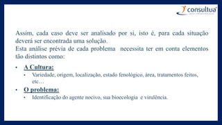 Assim, cada caso deve ser analisado por si, isto é, para cada situação
deverá ser encontrada uma solução.
Esta análise prévia de cada problema necessita ter em conta elementos
tão distintos como:
• A Cultura:
• Variedade, origem, localização, estado fenológico, área, tratamentos feitos,
etc…
• O problema:
• Identificação do agente nocivo, sua bioecologia e virulência.
 