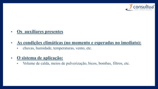 • Os auxiliares presentes
• As condições climáticas (no momento e esperadas no imediato):
• chuvas, humidade, temperaturas, vento, etc.
• O sistema de aplicação:
• Volume de calda, meios de pulverização, bicos, bombas, filtros, etc.
 