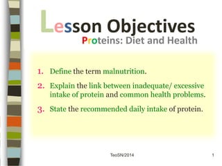 TeoSN/2014
1. Define the term malnutrition.
2. Explain the link between inadequate/ excessive
intake of protein and common health problems.
3. State the recommended daily intake of protein.
Lesson Objectives
Proteins: Diet and Health
1
 