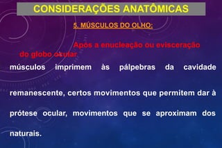 CONSIDERAÇÕES ANATÔMICAS
5. MÚSCULOS DO OLHO:
Após a enucleação ou evisceração
do globo ocular
músculos imprimem às pálpebras da cavidade
remanescente, certos movimentos que permitem dar à
prótese ocular, movimentos que se aproximam dos
naturais.
 