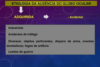 ETIOLOGIA DA AUSÊNCIA DO GLOBO OCULAR
ADQUIRIDA - Acidental
- Industriais
- Acidentes de tráfego
- Diversos: objetos perfurantes, disparo de arma, eventos
domésticos; fogos de artifício
- Lesões de guerra
 