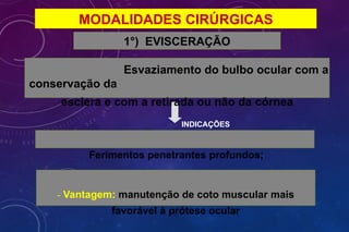 MODALIDADES CIRÚRGICAS
1°) EVISCERAÇÃO
Esvaziamento do bulbo ocular com a
conservação da
esclera e com a retirada ou não da córnea
INDICAÇÕES
Ferimentos penetrantes profundos;
- Vantagem: manutenção de coto muscular mais
favorável à prótese ocular
 