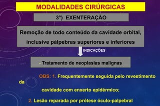 MODALIDADES CIRÚRGICAS
3°) EXENTERAÇÃO
Remoção de todo conteúdo da cavidade orbital,
inclusive pálpebras superiores e inferiores
INDICAÇÕES
- Tratamento de neoplasias malignas
OBS: 1. Frequentemente seguida pelo revestimento
da
cavidade com enxerto epidérmico;
2. Lesão reparada por prótese óculo-palpebral
 