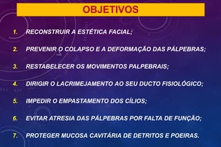 OBJETIVOS
1. RECONSTRUIR A ESTÉTICA FACIAL;
2. PREVENIR O COLAPSO E A DEFORMAÇÃO DAS PÁLPEBRAS;
3. RESTABELECER OS MOVIMENTOS PALPEBRAIS;
4. DIRIGIR O LACRIMEJAMENTO AO SEU DUCTO FISIOLÓGICO;
5. IMPEDIR O EMPASTAMENTO DOS CÍLIOS;
6. EVITAR ATRESIA DAS PÁLPEBRAS POR FALTA DE FUNÇÃO;
7. PROTEGER MUCOSA CAVITÁRIA DE DETRITOS E POEIRAS.
 