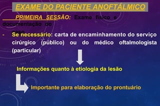 EXAME DO PACIENTE ANOFTÁLMICO
PRIMEIRA SESSÃO: Exame físico e
documentação do
caso
- Se necessário: carta de encaminhamento do serviço
cirúrgico (público) ou do médico oftalmologista
(particular)
Informações quanto à etiologia da lesão
Importante para elaboração do prontuário
 