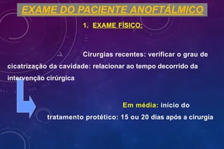 EXAME DO PACIENTE ANOFTÁLMICO
1. EXAME FÍSICO:
Cirurgias recentes: verificar o grau de
cicatrização da cavidade: relacionar ao tempo decorrido da
intervenção cirúrgica
Em média: início do
tratamento protético: 15 ou 20 dias após a cirurgia
 