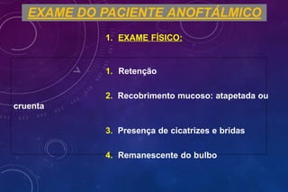 EXAME DO PACIENTE ANOFTÁLMICO
1. EXAME FÍSICO:
1. Retenção
2. Recobrimento mucoso: atapetada ou
cruenta
3. Presença de cicatrizes e bridas
4. Remanescente do bulbo
 