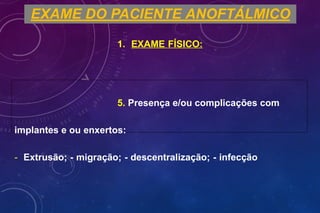EXAME DO PACIENTE ANOFTÁLMICO
1. EXAME FÍSICO:
5. Presença e/ou complicações com
implantes e ou enxertos:
- Extrusão; - migração; - descentralização; - infecção
 