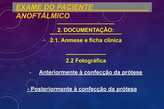 EXAME DO PACIENTE
ANOFTÁLMICO
2. DOCUMENTAÇÃO:
2.1. Anmese e ficha clínica
2.2 Fotográfica
- Anteriormente à confecção da prótese
- Posteriormente à confecção da prótese
 