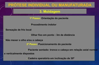 PRÓTESE INDIVIDUAL OU MANUFATURADA
3. Moldagem
1º Passo: Orientação do paciente
- Procedimento indolor
- Sensação de frio local
- Olhar fixo em ponto : 3m de distância
- Não mexer o olho e/ou a cabeça
2º Passo: Posicionamento do paciente
- Paciente sentado: tronco e cabeça em relação axial normal
e verticalmente dispostos
- Cadeira operatória em inclinação de 30º
 