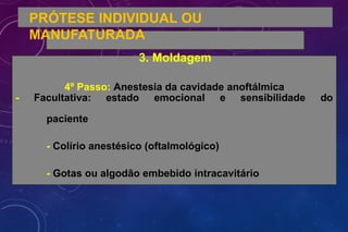 PRÓTESE INDIVIDUAL OU
MANUFATURADA
3. Moldagem
4º Passo: Anestesia da cavidade anoftálmica
- Facultativa: estado emocional e sensibilidade do
paciente
- Colírio anestésico (oftalmológico)
- Gotas ou algodão embebido intracavitário
 