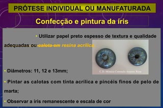 PRÓTESE INDIVIDUAL OU MANUFATURADA
Confecção e pintura da íris
• Utilizar papel preto espesso de textura e qualidade
adequadas ou calota em resina acrílica;
• Diâmetros: 11, 12 e 13mm; C.D. Mônica Consuelo Arantes Rosa
• Pintar as calotas com tinta acrílica e pincéis finos de pelo de
marta;
• Observar a íris remanescente e escala de cor
 