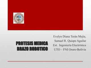 Evelyn Diana Terán Mejía,
                   Samael R. Quispe Aguilar
PROTESIS MEDICA   Est. Ingeniería Electrónica
BRAZO ROBOTICO    UTO – FNI Oruro-Bolivia
 