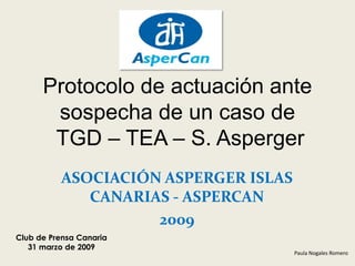 Protocolo de actuación ante
       sospecha de un caso de
       TGD – TEA – S. Asperger
          ASOCIACIÓN ASPERGER ISLAS
             CANARIAS - ASPERCAN
                    2009
Club de Prensa Canaria
   31 marzo de 2009
                                      Paula Nogales Romero
 