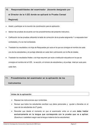 10. Responsabilidades del examinador (docente designado por
el Director de la II.EE donde se aplicará la Prueba Censal
Regional)
• Asistir y participar en la reunión de coordinación para la aplicación.
• Aplicar las pruebas de acuerdo con los procedimientos del presente instructivo.
• Calificación de las pruebas utilizando la tabla de corrección de la prueba asignando 1 a respuesta bien
contestada y 0 a la mal contestada.
• Trasladar los resultados a la hoja de Respuestas por aula en la que se consigna el nombre de cada
uno de los estudiantes y el puntaje obtenido en cada ítem culminando con la fila de totales.
• Trasladar los resultados finales a la hoja resumen por aula e institución educativa en la que se
consigna el nombre de la II.EE. la sección, el número de estudiantes y el puntaje total por aula para
cada ítem.
11. Procedimientos del examinador en la aplicación de los
instrumentos
Antes de la aplicación:
• Repasar las instrucciones aquí contenidas.
• Revisar que todos los estudiantes escriban sus datos personales y ayudar a llenarlas en el
caso de los estudiantes de 2º grado.
• Recordar que desde el momento en que el examinador entra en el aula debe hablar
exclusivamente en la lengua que corresponda con la prueba que va a aplicar
(Quechua o castellano según sea la lengua materna de los estudiantes)
Unidad de Investigación, Innovación y Capacitación DRE-Cusco Página 9
 