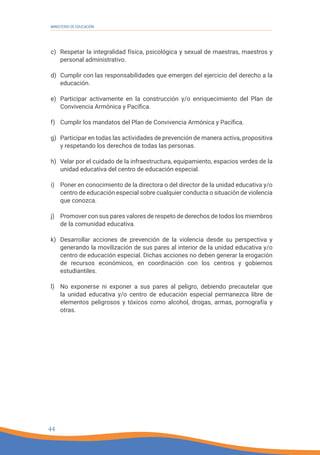 44
MINISTERIO DE EDUCACIÓN
44
c) Respetar la integralidad física, psicológica y sexual de maestras, maestros y
personal administrativo.
d) Cumplir con las responsabilidades que emergen del ejercicio del derecho a la
educación.
e) Participar activamente en la construcción y/o enriquecimiento del Plan de
Convivencia Armónica y Pacífica.
f) Cumplir los mandatos del Plan de Convivencia Armónica y Pacífica.
g) Participar en todas las actividades de prevención de manera activa, propositiva
y respetando los derechos de todas las personas.
h) Velar por el cuidado de la infraestructura, equipamiento, espacios verdes de la
unidad educativa del centro de educación especial.
i) Poner en conocimiento de la directora o del director de la unidad educativa y/o
centro de educación especial sobre cualquier conducta o situación de violencia
que conozca.
j) Promover con sus pares valores de respeto de derechos de todos los miembros
de la comunidad educativa.
k) Desarrollar acciones de prevención de la violencia desde su perspectiva y
generando la movilización de sus pares al interior de la unidad educativa y/o
centro de educación especial. Dichas acciones no deben generar la erogación
de recursos económicos, en coordinación con los centros y gobiernos
estudiantiles.
l) No exponerse ni exponer a sus pares al peligro, debiendo precautelar que
la unidad educativa y/o centro de educación especial permanezca libre de
elementos peligrosos y tóxicos como alcohol, drogas, armas, pornografía y
otras.
 