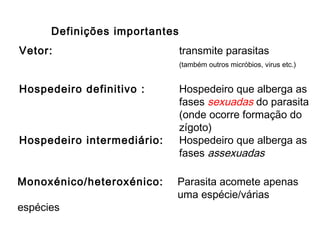 Vetor: transmite parasitas
(também outros micróbios, virus etc.)
Hospedeiro definitivo : Hospedeiro que alberga as
fases sexuadas do parasita
(onde ocorre formação do
zígoto)
Hospedeiro intermediário: Hospedeiro que alberga as
fases assexuadas
Definições importantes
Monoxénico/heteroxénico: Parasita acomete apenas
uma espécie/várias
espécies
 