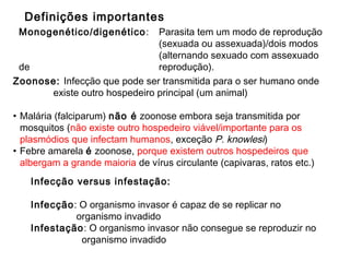 Zoonose: Infecção que pode ser transmitida para o ser humano onde
existe outro hospedeiro principal (um animal)
• Malária (falciparum) não é zoonose embora seja transmitida por
mosquitos (não existe outro hospedeiro viável/importante para os
plasmódios que infectam humanos, exceção P. knowlesi)
• Febre amarela é zoonose, porque existem outros hospedeiros que
albergam a grande maioria de vírus circulante (capivaras, ratos etc.)
Definições importantes
Infecção versus infestação:
Infecção: O organismo invasor é capaz de se replicar no
organismo invadido
Infestação: O organismo invasor não consegue se reproduzir no
organismo invadido
Monogenético/digenético: Parasita tem um modo de reprodução
(sexuada ou assexuada)/dois modos
(alternando sexuado com assexuado
de reprodução).
 