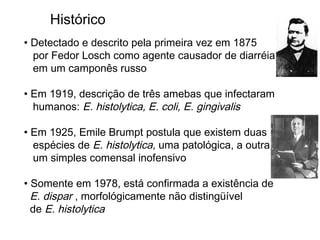 • Detectado e descrito pela primeira vez em 1875
por Fedor Losch como agente causador de diarréia
em um camponês russo
• Em 1919, descrição de três amebas que infectaram
humanos: E. histolytica, E. coli, E. gingivalis
• Em 1925, Emile Brumpt postula que existem duas
espécies de E. histolytica, uma patológica, a outra
um simples comensal inofensivo
• Somente em 1978, está confirmada a existência de
E. dispar , morfológicamente não distingüível
de E. histolytica
Histórico
 