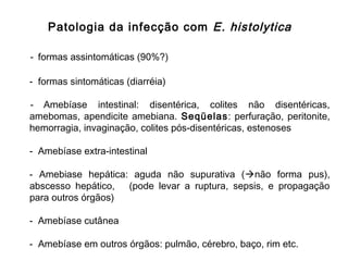 - formas assintomáticas (90%?)
- formas sintomáticas (diarréia)
- Amebíase intestinal: disentérica, colites não disentéricas,
amebomas, apendicite amebiana. Seqüelas: perfuração, peritonite,
hemorragia, invaginação, colites pós-disentéricas, estenoses
- Amebíase extra-intestinal
- Amebiase hepática: aguda não supurativa (não forma pus),
abscesso hepático, (pode levar a ruptura, sepsis, e propagação
para outros órgãos)
- Amebíase cutânea
- Amebíase em outros órgãos: pulmão, cérebro, baço, rim etc.
Patologia da infecção com E. histolytica
 
