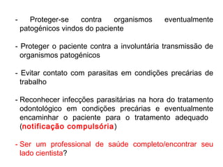 - Proteger-se contra organismos eventualmente
patogénicos vindos do paciente
- Proteger o paciente contra a involuntária transmissão de
organismos patogénicos
- Evitar contato com parasitas em condições precárias de
trabalho
- Reconhecer infecções parasitárias na hora do tratamento
odontológico em condições precárias e eventualmente
encaminhar o paciente para o tratamento adequado
(notificação compulsória)
- Ser um professional de saúde completo/encontrar seu
lado cientista?
 