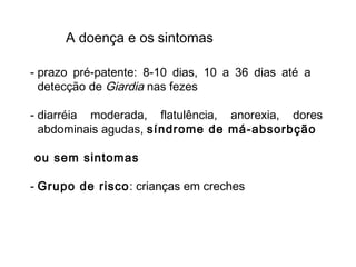 A doença e os sintomas
- prazo pré-patente: 8-10 dias, 10 a 36 dias até a
detecção de Giardia nas fezes
- diarréia moderada, flatulência, anorexia, dores
abdominais agudas, síndrome de má-absorbção
ou sem sintomas
- Grupo de risco: crianças em creches
 