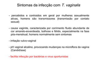 - percebidos e contraidos em geral por mulheres sexualmente
ativas, homens são transmissores (transmissão por contato
sexual)
- causa vaginite, caracterizada por corrimento fluido abundante de
cor amarelo-esverdeada, bolhose e fétido, especialmente na fase
pós-menstrual, homens normalmente sem sintomas
- irritação vulvo-vaginal
- pH vaginal alcalino, provocando mudanças na microflora da vagina
(Candidíase)
- facilita infecção por bactérias e virus oportunistas
Sintomas da infecção com T. vaginalis
 