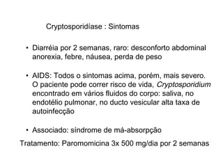 Cryptosporidíase : Sintomas
• Diarréia por 2 semanas, raro: desconforto abdominal
anorexia, febre, náusea, perda de peso
• AIDS: Todos o sintomas acima, porém, mais severo.
O paciente pode correr risco de vida, Cryptosporidium
encontrado em vários fluidos do corpo: saliva, no
endotélio pulmonar, no ducto vesicular alta taxa de
autoinfecção
• Associado: síndrome de má-absorpção
Tratamento: Paromomicina 3x 500 mg/dia por 2 semanas
 