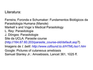 Literatura:
Ferreira, Foronda e Schumaker: Fundamentos Biológicos da
Parasitologia Humana (Manole)
Markell´s and Voge´s Medical Parasitology
L. Rey: Parasitologia
J. Dönges: Parasitologie
Site da UCLA: Parasite course
(http://164.67.60.203/parasite_course-old/default.asp?)
Imagens de I. belli: http://www.cdfound.to.it/HTML/iso1.htm
Google: Pictures of cutaneous amebiasis
Samuel Stanley Jr.: Amoebiasis, Lancet 361, 1025 ff.
 