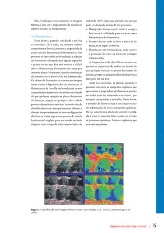 ordem de ≈10-8s. Após esse período, esta energia 
pode ser dissipada através de três processos: 
• Dissipação fotoquímica: onde a energia 
luminosa é utilizada para os processos 
fotoquímicos da fotossíntese; 
• Fluorescência: onde ocorre a emissão de 
radiação na região do visível; 
• Dissipação não fotoquímica: onde ocorre 
a produção de calor na forma de radiação 
infravermelha. 
A fluorescência da clorofila se tornou um 
parâmetro importante de análise em virtude de 
que qualquer variação na planta decorrente de 
doenças, pragas ou qualquer adversidade provoca 
alterações em seu teor. 
Além das clorofilas, as plantas superiores 
possuem uma série de compostos orgânicos que 
apresentam a propriedade de fluorescer quando 
excitados com luz ultravioleta ou visível, por 
exemplo, carotenoides e xantofilas. Dessa forma, 
a emissão de fluorescência é um espectro rico 
em informações de vários compostos químicos. 
Por ser uma técnica altamente sensível e rápida, 
ela é uma ferramenta interessante no estudo 
de processos químicos, físicos e orgânicos que 
ocorram nas plantas. 
Ferramentas para Agricultura de Precisão | 15 
Não é realizado processamento na imagem 
térmica a não ser o mapeamento de pseudocor 
relativo às faixas de temperaturas. 
4.5. Fluorescência 
Uma planta quando irradiada com luz 
ultravioleta (350 nm), ou mesmo outros 
comprimentos de onda, possuem a propriedade de 
emitir uma luz denominada de fluorescência. Este 
processo só é percebido se for realizada a inibição 
da fotossíntese deixando por alguns segundos 
a planta no escuro. Por este motivo é difícil 
obter a fluorescencia diretamente no campo por 
sensores aéreos. No entanto, usando combinação 
de sensores esta é possível de ser determinada. 
Os efeitos de fluorescência ocorrem em tempos 
muito curtos e dependem das circunstâncias. A 
fluorescência da clorofila em hortaliças se tornou 
um parâmetro importante de análise em virtude 
de que qualquer variação na planta decorrente 
de doenças, pragas ou qualquer adversidade 
provoca alterações em seu teor. As moléculas de 
clorofila absorvem a energia luminosa (fótons) e 
alteram temporariamente as suas configurações 
eletrônicas. Esses pigmentos passam do estado 
fundamental singleto para um estado excitado 
singleto com tempo de vida característico da 
Figura 17. Detalhes de uma imagem térmica (Fonte: Zarco-Tejada et al., 2013; Gonzalez-Dugo et al., 
2013) 
 