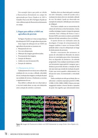 16 | Agricultura de precisão: resultados de um novo olhar 
Também, deve ser observada qual a resolução 
em solo é desejada, e então de acordo com a 
resolução da câmera deve ser calculada a altitude 
de voo. Na tabela 3 pode ser observado um 
exemplo de resoluções e altitude para uma câmera 
de 10Mpixel. 
Deve haver cuidado com as características da 
câmera de tal forma a evitar borramentos. Assim, 
a melhor estratégia é manter o tempo de exposição 
constante, fixar o balanço de branco e usar o 
formato RAW, caso exista na câmera, permitindo 
abertura da lente automática e foco no infinito. 
O ajustes devem ser realizados antes da 
decolagem. O tempo de armazenamento da 
imagem também é maior no formato RAW, 
podendo afetar a taxa de sobreposição ao longo 
do deslocamento da aeronave. 
Devido o movimento das aeronaves, os 
ajustes de velocidade de obturador da câmera 
devem ser controlados para evitar o borramento. 
Este vai depender da distância e da altitude 
programada. Uma condição razoável para se obter 
um borramento imperceptível é assegurar que a 
distância percorrida durante a tomada da foto 
não seja maior que metade da resolução do pixel. 
O pior caso ocorre quando o deslocamento é na 
direção do vento, incrementando a velocidade 
de voo. 
Dada a resolução em solo que se deseja, deve-se 
selecionar a máxima exposição possível (1/800, 
1/1000, 1/1250, 1/4000, 1/6000). Câmera com mais 
megapixels tendem a borrar devido o tamanho 
do pixel. Isto significa que selecionando lentes 
Um exemplo típico que pode ser obtida 
a fluorescência diretamente no campo foi 
apresentado por Zarco-Tejada et al. 2013 e 
Gonzélez-Duco et al. 2013. Na Figura 18 pode ser 
visto a diferenciação de fluorescência diretamente 
no campo. 
5. Etapas para utilizar o vant em 
agricultura de precisão 
Na Figura 19 podem ser vistas as etapas básicas 
de utilização de VANT em agricultura de precisão. 
Estas etapas de utilização de um VANT em 
agricultura de precisão se resumem em: 
• Planejamento de voo; 
• Voo com sobreposição; 
• Obtenção das imagens georeferenciadas; 
• Processamento das imagens; 
• Geração de Mosaico; 
• Análise em uma ferramenta GIS; 
• Geração de relatórios. 
5.1. Planejamento de Voo: 
O planejamento de voo inicia com a seleção das 
condições do voo, ou seja, a altitude, velocidade 
de voo, resolução das imagens e resolução do pixel 
nas unidades de terreno, e finalmente, as normas 
e regulamentos de voo. 
Para definir a altitude deve ser observado se 
o voo terá visada direta, ou seja, sem obstáculos 
entre a estação de controle e a aeronave. 
Figura 18. Imagem de Fluorescencia obtido com VANT diretamente no campo (Fonte: Zarco-Tejada et al., 
2013) 
 