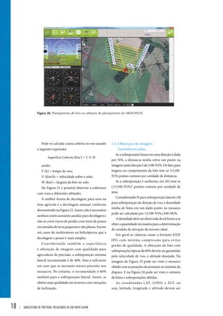 Figura 20. Planejamento de Voo no software de planejamento do ARDUPILOT. 
18 | Agricultura de precisão: resultados de um novo olhar 
5.3. Obtenção de Imagens 
Georeferenciadas: 
Se a sobreposição linear em uma direção é dada 
por N%, a distancia média entre um ponto na 
imagem nesta direção é de (100-N)%. De fato, para 
largura ou comprimento da foto tem-se 1/(100- 
N)% pontos comuns por unidade de distância. 
Se a sobreposição é uniforme, em 2D, tem-se 
(1/(100-N)%)2 pontos comuns por unidade de 
área. 
Considerando N para sobreposição lateral e M 
para sobreposição da direção de voo, a densidade 
média de fotos em um dado ponto no mosaico 
pode ser calculada por 1/(100-N)%.(100-M)%. 
A densidade deve ser observada de tal forma a se 
obter a quantidade necessária para a determinação 
do modelo de elevação do terreno ideal. 
Em geral as câmeras usam o formato EXIF 
JPG com mínima compressão para evitar 
perdas de qualidade, A obtenção da foto com 
sobreposições típicas de 60% devem ser garantidas 
pela velocidade de voo, e altitude desejada. Na 
imagem da Figura 23 pode ser visto o mosaico 
obtido com as posições da aeronave no instante do 
disparo. E na Figura 24 pode ser visto o número 
de fotos e sobreposições obtidas. 
As coordenadas LAT, LONG e ALT, ou 
seja, latitude, longitude e altitude devem ser 
Pode-se calcular a área coberta no voo usando 
a seguinte expressão: 
Superfície Coberta (Km2) = T. V. W 
sendo: 
T (h) = tempo de voo; 
V (Km/h) = velocidade sobre o solo; 
W (km) = largura da foto no solo. 
Na Figura 21 é possível observar a cobertura 
com voos a diferentes altitudes. 
A melhor forma de decolagem para usos na 
área agrícola é a decolagem manual conforme 
demonstrado na Figura 22. Assim, não é necessário 
nenhum outro acessório auxiliar para decolagem e 
não se corre riscos de perdas com trens de pouso 
em estradas de terra pequenas e não planas. Exceto 
em casos de multirotores ou helicópteros que a 
decolagem e pouso é mais simples. 
Considerando também a experiência 
e obtenção de imagens com qualidade para 
agricultura de precisão, a sobreposição mínima 
lateral recomentada é de 40%. Esta é suficiente 
em caso que se necessite menos precisão nos 
mosaicos. No entanto, o recomendado é 60% 
também para a sobreposição lateral. Assim, se 
obtém mais qualidade em terrenos com variações 
de inclinação. 
 