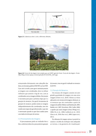 Figura 21. Coberturas sobre o solo a diferentes altitudes. 
Figura 22. Forma de decolagem mais simples para um VANT agrícola (Fonte: Forma de decolagem: (Fonte: 
http://blog.cimmyt.org/wp-content/uploads/2013/03/DSC_2607.jpg) 
do mosaico, mas em geral é realizado no mosaico 
já pronto. 
5.5. Geração de Mosaicos: 
Um mosaico de imagens consiste em unir 
grande quantidade de imagens em uma nova 
imagem (Chon et al., 2010). Dentre as várias 
aplicações com mosaicos de imagens, destacam-se 
os mosaicos que são construídos a partir de 
imagens de satélite (Helmer and Ruefenacht, 2005; 
Bielski et al., 2007; Kerschner, 2001; Soille, 2006) 
e aqueles que usam imagens aéreas (Wang et al., 
2008; Du et al., 2008; Laliberte et al., 2010; 
Chon et al., 2010; Pan et al., 2009; López et al., 
2011). 
Na obtenção de imagens aéreas é possível ao 
usuário a escolha da resolução mais adequada 
ao terreno, e da geometria de visualização/ 
Ferramentas para Agricultura de Precisão | 19 
armazenadas diretamente com cabeçalho das 
fotos, em formatos padrões EXIF JPG ou GeoTIFF. 
Caso não se tenha como gerar automaticamente 
as imagens com coordenadas, deve-se utilizar 
softwares que juntam o log de voo, com as 
coordenadas com as imagens obtidas. Esta junção 
é necessária para para a próxima etapa que é a 
geração de mosaicos. Em geral, ferramentas de 
geração de mosaicos, podem juntas as imagens 
independentemente das coordenadas, mas isto 
resulta num mapa não georeferenciado, o que não 
é interessante quando se quer fazer análise junto 
com dados de elevação do terreno. 
5.4. Processamento das Imagens: 
O processamento pode ser realizado foto a 
foto, conforme já descrito, para posterior geração 
 