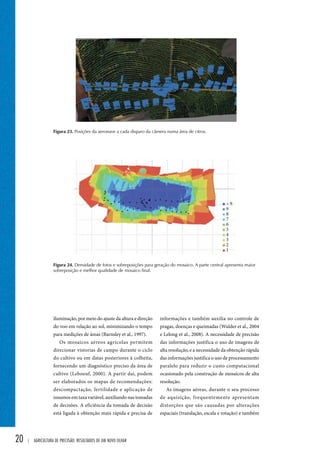 20 | Agricultura de precisão: resultados de um novo olhar 
 9 
informações e também auxilia no controle de 
pragas, doenças e queimadas (Wulder et al., 2004 
e Lelong et al., 2008). A necessidade de precisão 
das informações justifica o uso de imagens de 
alta resolução, e a necessidade da obtenção rápida 
das informações justifica o uso de processamento 
paralelo para reduzir o custo computacional 
ocasionado pela construção de mosaicos de alta 
resolução. 
As imagens aéreas, durante o seu processo 
de aquisição, frequentemente apresentam 
distorções que são causadas por alterações 
espaciais (translação, escala e rotação) e também 
iluminação, por meio do ajuste da altura e direção 
do voo em relação ao sol, minimizando o tempo 
para medições de áreas (Barnsley et al., 1997). 
Os mosaicos aéreos agrícolas permitem 
direcionar vistorias de campo durante o ciclo 
do cultivo ou em datas posteriores à colheita, 
fornecendo um diagnóstico preciso da área de 
cultivo (Leboeuf, 2000). A partir daí, podem 
ser elaborados os mapas de recomendações: 
descompactação, fertilidade e aplicação de 
insumos em taxa variável, auxiliando nas tomadas 
de decisões. A eficiência da tomada de decisão 
está ligada à obtenção mais rápida e precisa de 
1 2 3 4 5 6 7 8 9 
Figura 23. Posições da aeronave a cada disparo da câmera numa área de citros. 
Figura 24. Densidade de fotos e sobreposições para geração do mosaico. A parte central apresenta maior 
sobreposição e melhor qualidade de mosaico final. 
 