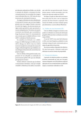 que cada foto seja georeferenciada. Existem 
poucos passos a serem executados e por este 
motivo tem sido mais usados nos VANTs. 
Na Figura 25 pode ser observado um mosaico 
feito numa área de citros, com as respectivas 
posições das fotos durante a aquisição. Este 
mosaico foi obtido com baixa resolução apenas 
para demonstrar o uso do software PhotoScan. 
5.6. Análise em uma ferramenta GIS; 
Uma vez obtidas as imagens ou mosaicos, estes 
podem ser utilizados nos sistemas de informação 
geográfica (SIG) para fazer correlações com outros 
mapas obtidos. 
O uso do VANT torna mais fácil alimentar 
os SIGs com mais frequência, podendo ter uma 
resolução temporal muito interessante para as 
etapas da agricultura de precisão. 
São várias as análises e dependem dos objetivos. 
De uma forma geral, é bastante usada para 
definição de zonas de manejo da propriedade. 
5.7. Geração de relatórios. 
A geração de relatórios podem ser realizadas 
de forma customizada em cada caso. Em geral, 
sistemas integrados com GIS já definem mapas de 
aplicações em taxa variada baseados nos diferentes 
mapas e cruzamentos realizados no GIS. 
Ferramentas para Agricultura de Precisão | 21 
por alterações radiométricas (brilho e cor), devido 
a variações de altitude e orientação do avião; 
consequentemente há necessidade das imagens 
serem retificadas (Roy et al., 1997) antes do inicio 
do processo de construção de mosaicos. 
As imagens retificadas são então utilizadas para 
a construção do mosaico, que une essas imagens, 
gerando uma nova imagem. Durante o processo 
de união das imagens, elas precisam passar por 
alguns ajustes geométricos, para que possam se 
encaixar adequadamente. No entanto, esses ajustes 
ocasionam uma distorção, que é acumulada ao 
longo do processo (seção 3.3), necessitando de 
uma correção, que no trabalho de Brown e Lowe 
(2007) é realizada no final do processo. 
Os trabalhos de DiVerdi et al. (2009), 
Liang et al. (2009), Kaynig et al. (2010), Liu et al. 
(2011), Zhong et al. (2012) e Gui et al. (2012) 
mostram exemplos de construção de mosaicos de 
imagens utilizando algoritmos que trabalham com 
metodologias de descritores de características nas 
próprias imagens. 
Uma vez obtidas as fotos gereferenciadas, estas 
possuem em seu cabeçalho as coodenadas de 
posicionamento global, GPS, que são utilizadas 
para geração do mosaico. 
Existem softwares comerciais que já realizam 
o masaicamento automático, como por exemplo 
o Pixel4D e o PhotoScan. Em ambos, é necessário 
Figura 25. Mosaicamento de imagens do VANT com o software PhotScan. 
 