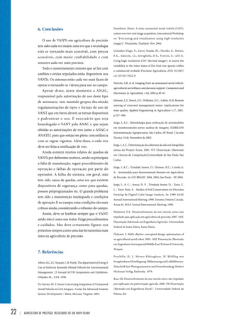 22 | Agricultura de precisão: resultados de um novo olhar 
Eisenbeiss, Henri. A mini unmanned aerial vehicle (UAV): 
system overview and image acquisition. International Workshop 
on “Processing and visualization using high-resolution 
imagery”. Pitsanulok, Thailand. Nov. 2004. 
González-Dugo, V., Zarco-Tejada, P.J., Nicolás, E., Nortes, 
P.A., Alarcón, J.J., Intrigliolo, D.S., Fereres, E. (2013). 
Using high resolution UAV thermal imagery to assess the 
variability in the water status of five fruit tree species within 
a commercial orchard, Precision Agriculture, DOI 10.1007/ 
s11119-013-9322-9. 
Herwitz, S.R. et al. Imaging from an unmanned aerial vehicle: 
agricultural surveillance and decision support. Computers and 
Electronics in Agriculture. v.44, 2004 p.49–61 
Johnson, L.F., Bosch, D.F., Williams, D.C., Lobitz, B.M. Remote 
sensing of vineyard management zones: implications for 
wine quality. Applied Engineering in Agriculture v.17, 2001. 
p.557–560. 
Jorge, L.A.C. Metodologia para utilização de aeromodelos 
em monitoramento aéreo: análise de imagens. EMBRAPA 
Instrumentação Agropecuária, São Carlos, SP, Brasil. Circular 
Técnica 18 de Novembro de 2003. 
Jorge, L.A.C. Determinação da cobertura de solo em fotografias 
aéreas do Projeto Arara, 2001. 97f. Dissertação (Mestrado 
em Ciências da Computação)Universidade de São Paulo, São 
Carlos. 
Jorge, L.A.C.; Trindade Junior, O.; Dainese, R.C.; Cereda Jr, 
A. . Aeromodelo para Sensoriamento Remoto em Agricultura 
de Precisão. In: GIS BRASIL 2004, 2004, São Paulo - SP, 2004. 
Jorge, L. A. C. ; Souza, N. P. ; Trindade Junior, O. ; Tozzi, C. 
L. ; Torre Neto, A. . Studies of Soil Conservation for Precision 
Farming by Digital Color Image Analysis. In: 1999 ASAE 
Annual International Meeting, 1999, Toronto, Ontário Canada. 
Anais do ASAE Annual International Meeting, 1999. 
Medeiros, F.A. Desenvolvimento de um veículo aéreo não 
tripulado para aplicação em agricultura de precisão, 2007. 102f. 
Dissertação (Mestrado em Engenharia Agrícola)-Universidade 
Federal de Santa Maria, Santa Maria. 
Özdemir, S. Multi objetive conceptual design optimization of 
na agricultural aerial robot, 2005. 182f. Dissertação (Mestrado 
em Engenharia Aeroespacial)Middle East Technical University, 
Turquia. 
Przybilla, H.-J., Wester-Ebbinghaus, W. Bildflug mit 
ferngelenktem Kleinflugzeug. Bildmessung und Luftbildwesen. 
Zeitschrift fuer Photogrammetrie und Fernerkundung. Herbert 
Wichman Verlag. Karlsruhe. 1979. 
Rasi, J.R. Desenvolvimento de um veículo aéreo não tripulado 
para aplicação em pulverização agrícola. 2008. 70f. Dissertação 
(Mestrado em Engenharia Rural) - Universidade Federal de 
Pelotas, RS. 
6. Conclusões 
O uso de VANTs em agricultura de precisão 
tem sido cada vez maior, uma vez que a tecnologia 
está se tornando mais acessível, com preços 
acessíveis, com maior confiabilidade e com 
sensores cada vez mais precisos. 
Todo o sensoriamento remoto que se faz com 
satélites e aviões tripulados estão disponíveis nos 
VANTs. Os sistemas estão cada vez mais fáceis de 
operar e tornando-se viáveis para uso no campo. 
Apesar disso, neste momento a ANAC, 
responsável pela autorização de uso deste tipo 
de aeronaves, tem mantido grupos discutindo 
regulamentações de tipos e formas de uso de 
VANT que em breve devem se tornar disponíveis 
e padronizar o uso. É necessário que seja 
homologado o VANT pela ANAC e que sejam 
obtidas as autorizações de voo junto a ANAC e 
ANATEL para que esteja em plena concordância 
com as regras vigentes. Além disso, a cada voo 
deve ser feita a notificação de voo. 
Ainda existem muitos relatos de quedas de 
VANTs por deferentes motivos, sendo os principais 
a falta de manutenção, seguir procedimentos de 
operação e falhas de operação por parte do 
operador. A falha do sistema, em geral, não 
tem sido causa de quedas, uma vez que existem 
dispositivos de segurança como para-quedas, 
pousos préprogramados etc. O grande problema 
tem sido a manutenção inadequada e condições 
de operação. E no campo, estas condições são mais 
críticas ainda, considerando a robustez do campo. 
Assim, deve-se lembrar sempre que o VANT 
ainda não é como um trator. Exige procedimentos 
e cuidados. Mas deve certamente figurar nos 
próximos tempos como uma das ferramentas mais 
úteis na agricultura de precisão. 
7. Referências 
Albers, B.J., J.E. Nyquist, C.B. Purdy. The department of Energy’s 
Use of Airborne Remotely Piloted Vehicles for Environmental 
Management. 23 Annual AUVSI Symposium and Exhibition. 
Orlando, FL., USA. 1996. 
De Garmo, M. T. Issues Concerning Integration of Unmanned 
Aerial Vehicles in Civil Airspace. Center for Advanced Aviation 
System Development – Mitre, McLean, Virginia. 2004. 
 