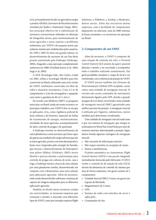 Solutions, a XMobots, a Airship, a Skydrones, 
dentre outras. Além das iniciativas destas 
empresas, com a facilidade de componentes 
disponíveis via internete, mais de 2000 sistemas 
já foram montados e se encontram em operação 
no Brasil. 
2. Componentes de um vant 
Além da aeronave, o VANT é composto de 
uma estação de controle em solo, o (Ground 
Control Station) GCS através da qual é possível 
planejar a missão a ser executada e acompanhar 
todo o trabalho realizado remotamente. Em 
geral possibilita visualizar o mapa do local a ser 
monitorado, com a referência da posição do VANT. 
O VANT possui também um (Sistema de 
Posicionamento Global) GPS acoplado, assim 
como, uma unidade de navegação inercial. O 
veículo não aceita comandos de movimento 
diretamente ligados pelo GPS, devido a grande 
margem de erro deste, recorrendo a uma unidade 
de navegação inercial (IMU) garantindo uma 
melhor precisão da posição. A navegação inercial 
é utilizada por foguetes, submarinos, navios 
também para determinar coordenadas. 
Uma unidade de navegação inercial nada mais 
é que um sistema de navegação que integra as 
acelerações em Norte/Sul, Leste/Oeste por meio de 
sensores inerciais, determinando a posição. Segue 
abaixo listada algumas vantagens da navegação 
inercial: 
• Não necessita de informação exterior; 
• Não requer emissões ou recepções de sinais; 
• Imune a interferências. 
O piloto automático ou Autonomous Flight 
Control System (AFCS) é um pacote integrado 
normalmente fornecido pelo fabricante. O AFCS 
recebe o controle de da estação de solo (GCS) 
através da telemetria de controle do sistema que 
atua de forma autônoma. Em geral consiste de 5 
componentes: 
• Unidade Inercial (IMU) 3 eixos, em geral com 
6 graus de liberdade; 
• Magnetômetro de 3 eixos; 
• GPS; 
• Sistema de radio com interface de servo e 
safety pilot ; 
• Computador de vôo. 
Ferramentas para Agricultura de Precisão | 3 
civis, principalmente focado na agricultura surgiu 
o projeto ARARA (Aeronave de Reconhecimento 
Assistida por Radio e Autônoma) (Jorge, 2001). 
Seu principal objetivo foi a substituição de 
aeronaves convencionais utilizadas na obtenção 
de fotografias aéreas, para monitoramento de 
áreas agrícolas e áreas sujeitas a problemas 
ambientais, por VANT’s de pequeno porte que 
realizam missões pré-estabelecidas pelos usuários. 
De 1999 a 2005 foi feito um grande esforço no 
desenvolvimento da aeronave de asa fixa deste 
projeto patenteada pela Embrapa (Embrapa, 
2004), chegando a uma operação completamente 
autônoma em 2006 (Trindade Junior et al., 2004; 
Jorge et al. 2004). 
A AGX Tecnologia Ltda., São Carlos, criada 
em 2002, utiliza a tecnologia ARARA para fins 
comerciais no Brasil, utilizando uma nova versão 
do VANT, totalmente construída em fibra de 
vidro e alumínio aeronáutico. Com 2,3 m de 
comprimento e 3,2m de envergadura e equipado 
com motor a gasolina de 40 cm³ e 4,8 cv. 
De acordo com Medeiros (2007), as pesquisas 
nessa área, no Brasil, ainda são muito recentes e os 
principais trabalhos com VANT’s têm no escopo 
as aplicações civis, como vigilância policial de 
áreas urbanas e de fronteira, inspeções de linhas 
de transmissão de energia, monitoramento, 
atividades de áreas agrícolas, acompanhamento 
de safra, controle de pragas e de queimada. 
A Embrapa investiu no desenvolvimento de 
outra plataforma e outra aeronave que fosse capaz 
de operar nas condições de campo adversas que são 
as áreas agrícolas, porém com bom desempenho e 
baixo risco. Inspirados pelo exemplo da Yamaha, 
que iniciou o desenvolvimento do helicóptero 
sem piloto (RMax) (Ozdemir, 2005) muito 
flexível e preciso durante a pulverização para 
controle de pragas em culturas de arroz, soja e 
trigo, a Embrapa iniciou a busca de uma solução 
por uma plataforma similar, desenvolvendo em 
conjunto com a Rotomotion uma nova solução 
para aplicações agrícolas. Além da aeronave, 
estão sendo desenvolvidos softwares e sistemas de 
captura de imagens adequados para as diferentes 
aplicações agrícolas. 
Também no Brasil outras inciativas criadas 
em universidades, se tornaram empresas que 
começam a atender o mercado com diferentes 
tipos de VANT, como por exemplo empresa Flight 
 
