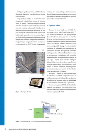 4 | Agricultura de precisão: resultados de um novo olhar 
controle, para comercialização. Existem sistemas 
disponíveis gratuitamente na internete, como o 
Ardupilot, que pode ser configurado por qualquer 
pessoa e funciona perfeitamente. 
3. Tipos de vant 
De acordo com Medeiros (2007), “os 
veículos Aéreos Não Tripulados (VANT) 
são pequenas aeronaves, sem qualquer tipo 
de contato físico direto, capazes de executar 
diversas tarefas, tais como monitoramento, 
reconhecimento tático, vigilância e mapeamento 
entre outras”. Porém, os VANTs têm limitação em 
termos de capacidade de carga a bordo e condições 
climáticas. Se equipados com equipamentos de 
transmissão de dados, são capazes de transmitir, 
em tempo real os dados recolhidos. Sendo assim, 
as aeronaves não tripuladas têm sido projetadas 
para vários tipos de missão, mas o relato que se 
tem é que a origem desses veículos está ligada 
à área militar, como alvos aéreos manobráveis, 
reconhecimento tático, guerra eletrônica, entre 
outras. Os mísseis antinavios, bombas guiadas 
propulsadas ou planadas também são classificadas 
como aeronaves não tripuladas. 
Na Figura 2 podem ser observadas as áreas 
de coberturas dos VANTs comparadas com as de 
satélites e aeronaves tripuladas. Em geral, apesar 
da cobertura ser menor, se ganha em flexibilidade 
de uso, tornando muito útil para a agricultura. 
De uma forma geral os VANTs são classificados 
segundo sua categoria funcional como alvos, 
sistemas de reconhecimento ou monitoramento, 
combate, logística e de P&D. 
Na Figura 1 podem ser vistos de CGS. Inclusive 
algumas já disponíveis para dispositivos móveis 
como celulares. 
Segundo Neris (2001), os VANTs têm como 
componente principal um sistema de controle 
capaz de manter a aeronave estabilizada e de 
executar manobras que a conduza através de 
uma rota e missão selecionada. Atualmente o 
desenvolvimento de sistemas de controle de vôo 
para esse tipo de aeronave está sendo favorecido e 
facilitado pelo grande desenvolvimento tecnológico 
verificado nos últimos anos e principalmente pela 
redução dos custos dos componentes eletrônicos. 
Isto permite que um grande número de empresas 
possam construir VANTs com sistemas de 
a 
b 
Figura 1. Exemplos de GCS 
Figura 2. Comparação de VANT com sistemas aéreos e satélites 
 