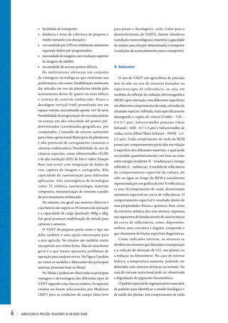 6 | Agricultura de precisão: resultados de um novo olhar 
para pouso e decolagem), custo (valor para o 
desenvolvimento do VANT), fatores climáticos 
(condições meteorológicas), trajetória (capacidade 
de manter uma rota pré-determinada) e transporte 
(condições de acomodamento para o transporte). 
4. Sensores 
O uso de VANT em agricultura de precisão 
tem focado no uso de sensores baseados na 
espectroscopia de reflectância, ou seja, em 
medidas da reflexão da radiação eletromagnética 
(REM) após interação com diferentes superfícies 
em diferentes comprimentos de onda, oriundas do 
chamado espectro refletido, mais especificamente 
abrangendo a região do visível (Visible – VIS – 
0.4-0.7 μm), Infravermelho próximo (Near 
Infrared – NIR - 0.7-1.3 μm) e Infravermelho de 
ondas curtas (Short Wave Infrared – SWIR - 1.3- 
2.5 μm). Cada comprimento de onda da REM 
possui um comportamento particular em relação 
à superfície dos diferentes materiais, o qual pode 
ser medido quantitativamente com base na razão 
entre energia incidente (E - irradiância) e energia 
refletida (L - radiância). A medida de reflectância 
do comportamento espectral da cultura, do 
solo ou água ao longo da REM é usualmente 
representada por um gráfico de eixo Y/reflectância 
vs eixo X/comprimento de onda, denominado 
assinatura espectral ou curva de reflectância. O 
comportamento espectral é resultado direto de 
suas propriedades físicas e químicas, bem como 
da estrutura atômica dos seus átomos, expressas 
nos segmentos de bandas através de características 
da curva de reflectância, como: depressões, 
ombros, área, curvatura e ângulos, compondo o 
que chamamos de feições espectrais diagnósticas. 
Como indicador estresse, os sensores se 
dividem em sensores que detectam a transpiração 
e a redução de absorção de CO2 nas plantas ou 
a redução na fotossíntese. No caso de estresse 
hídrico, a temperatura aumenta, podendo ser 
detectada com câmeras térmicas ou termais. No 
caso de estresse nutricional pode ser obaservada 
a degradação do pigmento fotossintético. 
O padrão espectral da vegetação prove uma série 
de padrões para identificar o estado fisiológico e 
de saúde das plantas. Em comprimentos de onda 
• facilidade de transporte; 
• distância e áreas de cobertura de pequeno a 
médio tamanho (ou duração); 
• voo assistido por GPS ou totalmente autônomo 
seguindo dados pré-programados; 
• necessidade de imagens com resolução superior 
às imagens de satélite; 
• necessidade de acessar pontos difíceis. 
Os multirotores oferecem um conjunto 
de vantagens tecnológicas que otimizam sua 
performance, tais como: Estabilização autônoma 
das atitudes em voo da plataforma obtido pelo 
acionamento direto de quatro ou mais hélices 
e sistema de controle embarcado; Pouso e 
decolagem vertical (vtol) permitindo uso em 
espaço restrito, necessitando apenas 1m2 de área; 
Possibilidade de programação de voo estacionário 
ou avanço em alta velocidade até pontos pré-determinados 
(coordenadas geográficas), por 
computador; Comando de retorno autônomo 
para a base operacional; Baixo peso da plataforma 
e alto potencial de carregamento (sensores e 
câmeras embarcados); Possibilidade de uso de 
câmeras especiais, como infravermelho (FLIR) 
e de alta resolução (HD) de foto e vídeo; Estação 
Base (em terra) com integração de dados de 
voo, captura de imagem e cartografia; Alta 
capacidade de customização para diferentes 
aplicações. Alta convergência de tecnologias 
como: TI, robótica, nanotecnologia, materiais 
compostos, miniaturização de sensores e poder 
de processamento embarcado. 
No entanto, em geral usa motores elétricos e 
cuja bateria não supera os 30 minutos de operação 
e a capacidade de carga (payload): 800g a 4Kg. 
Em geral possuem estabilização de atitude para 
câmeras e sensores. 
O VANT de pequeno porte como o tipo asa 
delta também é uma opção interessante para 
a área agrícola. No entanto são também muito 
susceptíveis aos ventos fortes. Mas de uma forma 
geral é o que menos apresenta problemas de 
operação para usuários novos. Na Figura 5 podem 
ser vistos os modelos e fabricantes dos principais 
sistemas presentes hoje no Brasil. 
Na Tabela 1 podem ser observadas as principais 
vantagens e desvantagens dos diferentes tipos de 
VANT segundo a asa, fixa ou rotativa. Os aspectos 
citados no foram selecionados por Medeiros 
(2007) para as condições de campo (área livre 
 