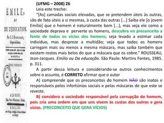 (UFMG – 2008) 26
    Leia este trecho:
    “[As] camadas sociais elevadas, que se pretendem úteis às outras,
são de fato úteis a si mesmas, à custa das outras [...] Saiba ele [o jovem
Emílio] que o homem é naturalmente bom [...], mas veja ele como a
sociedade deprava e perverte os homens, descubra no preconceito a
fonte de todos os vícios dos homens; seja levado a estimar cada
indivíduo, mas despreze a multidão; veja que todos os homens
carregam mais ou menos a mesma máscara, mas saiba também que
existem rostos mais belos do que a máscara que os cobre.” ROUSSEAU,
Jean-Jacques. Emílio ou Da educação. São Paulo: Martins Fontes, 1985.
p. 311.
    A partir dessa leitura e considerando-se outros conhecimentos
sobre o assunto, é CORRETO afirmar que o autor
    A) compreende que os preconceitos do homem NÃO são inatos e
responsáveis pelos infortúnios sociais e pelas máscaras de que este se
reveste.
    B) considera a sociedade responsável pela corrupção do homem,
pois cria uma ordem em que uns vivem às custas dos outros e gera
vícios. (PRECONCEITO QUE GERA VÍCIOS)
 
