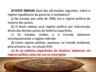 (FUVEST-2005)42 Qual das afirmações seguintes, sobre o
regime republicano de governo, é verdadeira?
   a) Na Europa, por volta de 1900, era o regime político da
maioria dos países.
   b) O Brasil adotou esse regime político por intervenção
direta dos demais países da América espanhola.
   c) Os Estados Unidos e o Canadá adotaram
simultaneamente o regime referido.
   d) Como regime político, apareceu no mundo ocidental,
pela primeira vez, no século XVIII.
   e) As ex-colônias espanholas da América adotaram tal
regime político antes de sua ex-metrópole.
 