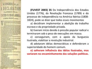(FUVEST 2003) 35 Da Independência dos Estados
Unidos (1776), da Revolução Francesa (1789) e do
processo de independência na América Ibérica (1808-
1824), pode-se dizer que todos esses movimentos
    a) decidiram implementar a abolição do trabalho
escravo e da propriedade privada.
    b) tiveram início devido à pressão popular radical e
terminaram sob o peso de execuções em massa.
    c) conseguiram, com o apoio da burguesia
ilustrada, viabilizar a revolução industrial.
    d) adotaram idéias democráticas e defenderam a
superioridade do homem comum.
    e) sofreram influência das idéias ilustradas, mas
variaram no encaminhamento das soluções políticas.
 