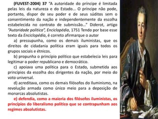 (FUVEST-2004) 37 “A autoridade do príncipe é limitada
pelas leis da natureza e do Estado... O príncipe não pode,
portanto, dispor de seu poder e de seus súditos sem o
consentimento da nação e independentemente da escolha
estabelecida no contrato de submissão...” Diderot, artigo
“Autoridade política”, Enciclopédia, 1751 Tendo por base esse
texto da Enciclopédia, é correto afirmarque o autor
    a) pressupunha, como os demais iluministas, que os
direitos de cidadania política eram iguais para todos os
grupos sociais e étnicos.
    b) propunha o princípio político que estabelecia leis para
legitimar o poder republicano e democrático.
    c) apoiava uma política para o Estado, submetida aos
princípios da escolha dos dirigentes da nação, por meio do
voto universal.
    d) acreditava, como os demais filósofos do Iluminismo, na
revolução armada como único meio para a deposição de
monarcas absolutistas.
    e) defendia, como a maioria dos filósofos iluministas, os
princípios do liberalismo político que se contrapunham aos
regimes absolutistas.
 