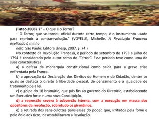 (Fatec-2008) 2“ – O que é o Terror?
    – O Terror, que se tornou oficial durante certo tempo, é o instrumento usado
para reprimir a contrarevolução.” (VOVELLE, Michelle. A Revolução Francesa
explicada à minha
    neta. São Paulo: Editora Unesp, 2007. p. 74.)
    No contexto da Revolução Francesa, o período de setembro de 1793 a julho de
1794 é considerado pelo autor como do “Terror”. Esse período teve como uma de
suas características
    a) a defesa da monarquia constitucional como saída para a grave crise
enfrentada pela França.
    b) a aprovação da Declaração dos Direitos do Homem e do Cidadão, dentre os
quais se destaca o direito à liberdade pessoal, de pensamento e a igualdade de
tratamento pela lei.
    c) o golpe do 18 brumário, que pôs fim ao governo do Diretório, estabelecendo
um Executivo forte e uma nova Constituição.
    d) a repressão severa à subversão interna, com a execução em massa dos
opositores da revolução, sobretudo os girondinos.
    e) a retirada dos sans-culottes parisienses do poder, que, irritados pela fome e
pelo ódio aos ricos, desestabilizavam a Revolução.
 