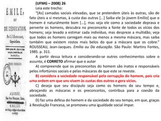 (UFMG – 2008) 26
    Leia este trecho:
    “[As] camadas sociais elevadas, que se pretendem úteis às outras, são de
fato úteis a si mesmas, à custa das outras [...] Saiba ele [o jovem Emílio] que o
homem é naturalmente bom [...], mas veja ele como a sociedade deprava e
perverte os homens, descubra no preconceito a fonte de todos os vícios dos
homens; seja levado a estimar cada indivíduo, mas despreze a multidão; veja
que todos os homens carregam mais ou menos a mesma máscara, mas saiba
também que existem rostos mais belos do que a máscara que os cobre.”
ROUSSEAU, Jean-Jacques. Emílio ou Da educação. São Paulo: Martins Fontes,
1985. p. 311.
    A partir dessa leitura e considerando-se outros conhecimentos sobre o
assunto, é CORRETO afirmar que o autor
    A) compreende que os preconceitos do homem são inatos e responsáveis
pelos infortúnios sociais e pelas máscaras de que este se reveste.
    B) considera a sociedade responsável pela corrupção do homem, pois cria
uma ordem em que uns vivem às custas dos outros e gera vícios.
    C) deseja que seu discípulo seja como os homens do seu tempo e,
abraçando as máscaras e os preconceitos, contribua para a coesão da
sociedade.
    D) faz uma defesa do homem e da sociedade do seu tempo, em que, graças
à Revolução Francesa, se promoveu uma igualdade social ímpar.
 