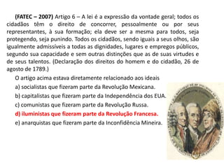 (FATEC – 2007) Artigo 6 – A lei é a expressão da vontade geral; todos os
cidadãos têm o direito de concorrer, pessoalmente ou por seus
representantes, à sua formação; ela deve ser a mesma para todos, seja
protegendo, seja punindo. Todos os cidadãos, sendo iguais a seus olhos, são
igualmente admissíveis a todas as dignidades, lugares e empregos públicos,
segundo sua capacidade e sem outras distinções que as de suas virtudes e
de seus talentos. (Declaração dos direitos do homem e do cidadão, 26 de
agosto de 1789.)
   O artigo acima estava diretamente relacionado aos ideais
   a) socialistas que fizeram parte da Revolução Mexicana.
   b) capitalistas que fizeram parte da Independência dos EUA.
   c) comunistas que fizeram parte da Revolução Russa.
   d) iluministas que fizeram parte da Revolução Francesa.
   e) anarquistas que fizeram parte da Inconfidência Mineira.
 