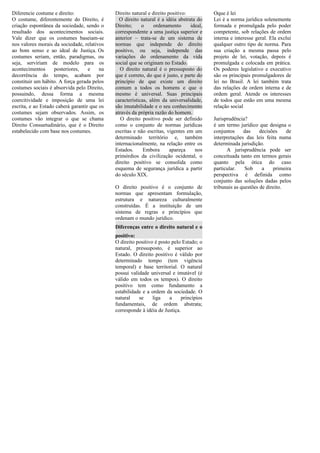 Diferencie costume e direito:
O costume, diferentemente do Direito, é
criação espontânea da sociedade, sendo o
resultado dos acontecimentos sociais.
Vale dizer que os costumes baseiam-se
nos valores morais da sociedade, relativos
ao bom senso e ao ideal de Justiça. Os
costumes seriam, então, paradigmas, ou
seja, serviriam de modelo para os
acontecimentos posteriores, e na
decorrência do tempo, acabam por
constituir um hábito. A força gerada pelos
costumes sociais é absorvida pelo Direito,
possuindo, dessa forma a mesma
coercitividade e imposição de uma lei
escrita, e ao Estado caberá garantir que os
costumes sejam observados. Assim, os
costumes vão integrar o que se chama
Direito Consuetudinário, que é o Direito
estabelecido com base nos costumes.
Direito natural e direito positivo:
O direito natural é a idéia abstrata do
Direito; o ordenamento ideal,
correspondente a uma justiça superior e
anterior – trata-se de um sistema de
normas que independe do direito
positivo, ou seja, independe das
variações do ordenamento da vida
social que se originam no Estado.
O direito natural é o pressuposto do
que é correto, do que é justo, e parte do
princípio de que existe um direito
comum a todos os homens e que o
mesmo é universal. Suas principais
características, além da universalidade,
são imutabilidade e o seu conhecimento
através da própria razão do homem.
O direito positivo pode ser definido
como o conjunto de normas jurídicas
escritas e não escritas, vigentes em um
determinado território e, também
internacionalmente, na relação entre os
Estados. Embora apareça nos
primórdios da civilização ocidental, o
direito positivo se consolida como
esquema de segurança jurídica a partir
do século XIX.
O direito positivo é o conjunto de
normas que apresentam formulação,
estrutura e natureza culturalmente
construídas. É a instituição de um
sistema de regras e princípios que
ordenam o mundo jurídico.
Diferenças entre o direito natural e o
positivo:
O direito positivo é posto pelo Estado; o
natural, pressuposto, é superior ao
Estado. O direito positivo é válido por
determinado tempo (tem vigência
temporal) e base territorial. O natural
possui validade universal e imutável (é
válido em todos os tempos). O direito
positivo tem como fundamento a
estabilidade e a ordem da sociedade. O
natural se liga a princípios
fundamentais, de ordem abstrata;
corresponde à idéia de Justiça.
Oque é lei
Lei é a norma jurídica solenemente
formada e promulgada pelo poder
competente, sob relações de ordem
interna e interesse geral. Ela exclui
qualquer outro tipo de norma. Para
sua criação a mesma passa pelo
projeto de lei, votação, depois é
promulgada e colocada em prática.
Os poderes legislativo e executivo
são os principais promulgadores de
lei no Brasil. A lei também trata
das relações de ordem interna e de
ordem geral. Atende os interesses
de todos que estão em uma mesma
relação social
Jurisprudência?
é um termo jurídico que designa o
conjuntos das decisões de
interpretações das leis feita numa
determinada jurisdição.
A jurisprudência pode ser
conceituada tanto em termos gerais
quanto pela ótica do caso
particular. Sob a primeira
perspectiva é definida como
conjunto das soluções dadas pelos
tribunais as questões de direito.
 