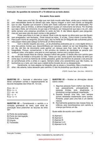Prova_A_V2_7/3/201217:45:16

LÍNGUA PORTUGUESA

Instrução: As questões de números 01 a 15 referem-se ao texto abaixo.
Era assim, ficou assim
01
02
03
04
05
06
07
08
09
10
11
12
13
14
15
16
17
18
19
20
21
22
23

Posar para uma foto. Eis algo que nem todo mundo sabe fazer, ainda que a maioria reaja
com naturalidade diante da câmera apo..tada. Alguns chegam a sorrir mais bonito na fotografia
que na vida. Aqueles que encaram a lente sem medo costumam sair bem até desfocados. Por
outro lado, para os tímidos, a câmera fotográfica é quase um instrumento de tortura. Por divertida
que seja a festa, por emociona..te que seja a formatura, por inesquecível que seja a via_em, eles
serão sempre uma presença encolhida no canto da foto. E não faltará alguém para perguntar:
mas por que essa cara de quem comeu e não gostou?
Posar para fotos é um tale..to natural. Qual a arte de regular os olhos para que não fiquem
nem arregalados, nem fechados_ Onde colocar as mãos_ E os pés_ Como mentir o sorriso falso_
Para quem morre de vergonha, poucos segu..dos na frente de um fotógrafo são suficientes para a
vida passar inteira pela cabeça na forma de um filme tremido.
Com o devido respeito aos exce__os do photoshop praticados por aí, a era digital aliviou a
sina dos pobres mortais que, desconfortáveis por natureza, odeiam se ver nas fotografias. Hoje
em dia, até foto de documento pode ganhar um retoque para ficar mais fiel à image.. do
fotografado. Porque, convenhamos, o 3x4 primitivo da carteira de identidade se parecia com
qualquer coisa, uma pedra, uma jaca ou uma capivara, menos com o próprio dono.
Já das nossas fotos de criança, dessas é difícil não gostar. O adulto olha com carinho para
ele mesmo de fraldas e brinquedo na mão. Talvez por isso, tanto quanto dos textos da série que
conta aqui no jornal as histórias de verões passados, gosto das fotinhos do pessoal, e de procurar
as semelhanças entre o antes e o agora. Sempre existe uma característica que não mudou, as
bochechas ou o nariz, por mais que o cabelo tenha trocado de cor ou desaparecido.
Geralmente, os mais alegres na fotografia são os atuais e_trovertidos. Mas a inocência no
olhar, não adianta, todos deixaram pelo caminho. E não há photoshop que dê jeito: é a vida.
(FONTE: Claudia Tajes – Zero Hora – 08/02/2012)

QUESTÃO 01 – Assinale a alternativa cujas
letras completam correta e respectivamente as
lacunas tracejadas das linhas 05, 12 e 22.
A) g – ss – x
B) g – s – x
C) j – ss – sc
D) j – ç – s
E) g – ç – s

QUESTÃO 02 – Considerando o sentido e a
correção gramatical do texto, qual sinal de
pontuação deve preencher as lacunas da linha
09?
A) Ponto de exclamação.
B) Ponto de interrogação.
C) Ponto final.
D) Vírgula.
E) Travessão.

QUESTÃO 03 – Analise as afirmações abaixo
sobre o texto:
I. Algumas pessoas ficam melhor nas fotos do
que pessoalmente, principalmente as
pessoas tímidas, pois, atualmente, o
photoshop corrige qualquer imperfeição.
II. Quando tiramos uma foto, nem sempre
somos retratados exatamente como somos.
Portanto, posar para uma foto é um talento
natural.
III. Normalmente gostamos das nossas fotos da
infância, pois reconhecemos com carinho a
criança que fomos um dia.
Quais estão de acordo com o texto?
A) Apenas I.
B) Apenas II.
C) Apenas III.
D) Apenas I e II.
E) Apenas II e III.

Execução: Fundatec

2
NÍVEL FUNDAMENTAL INCOMPLETO

www.pciconcursos.com.br

 