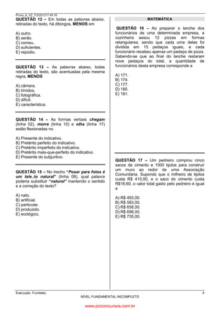 Prova_A_V2_7/3/201217:45:16

MATEMÁTICA

QUESTÃO 12 – Em todas as palavras abaixo,
retiradas do texto, há ditongos, MENOS em
A) outro.
B) serão.
C) comeu.
D) suficientes.
E) repúdio.

QUESTÃO 13 – As palavras abaixo, todas
retiradas do texto, são acentuadas pela mesma
regra, MENOS
A) câmera.
B) tímidos.
C) fotográfica.
D) difícil.
E) característica.

QUESTÃO 16 – Ao preparar o lanche dos
funcionários de uma determinada empresa, a
cozinheira assou 12 pizzas em formas
retangulares, sendo que cada uma delas foi
dividida em 15 pedaços iguais, e cada
funcionário recebeu apenas um pedaço de pizza.
Sabendo-se que ao final do lanche restaram
nove pedaços do total, a quantidade de
funcionários desta empresa corresponde a
A) 171.
B) 174.
C) 177.
D) 180.
E) 181.

12 X 15 = 180 - 9 = 171

QUESTÃO 14 – As formas verbais chegam
(linha 02), morre (linha 10) e olha (linha 17)
estão flexionadas no
A) Presente do indicativo.
B) Pretérito perfeito do indicativo.
C) Pretérito imperfeito do indicativo.
D) Pretérito mais-que-perfeito do indicativo.
E) Presente do subjuntivo.

QUESTÃO 15 – No trecho “Posar para fotos é
um tale..to natural” (linha 08), qual palavra
poderia substituir “natural” mantendo o sentido
e a correção do texto?
A) nato.
B) artificial.
C) particular.
D) produzido.
E) ecológico.

QUESTÃO 17 – Um pedreiro comprou cinco
sacos de cimento e 1500 tijolos para construir
um muro ao redor de uma Associação
Comunitária. Supondo que o milheiro de tijolos
custa R$ 410,00, e o saco do cimento custa
R$16,60, o valor total gasto pelo pedreiro é igual
a
1000 TJ É 410,00
A) R$ 493,00.
B) R$ 583,00.
C) R$ 658,00.
D) R$ 698,00.
E) R$ 735,00.

500 TJ É 205,00

16,60 X 5 = 83,00
410 +205 + 83,00 = 698,00

Execução: Fundatec

4
NÍVEL FUNDAMENTAL INCOMPLETO

www.pciconcursos.com.br

 